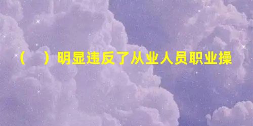 ( )明显违反了从业人员职业操守中监管规避的准则。 ( )明显违反了从业人员职业操守中监管规避的准则。