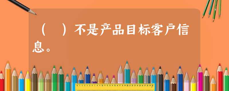 ( )不是产品目标客户信息。 ( )不是产品目标客户信息。