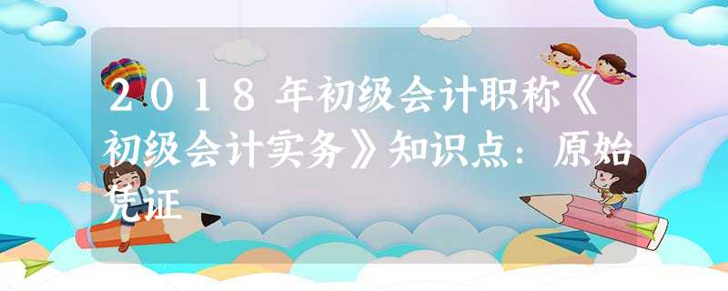 2018年初级会计职称《初级会计实务》知识点:原始凭证 2018年初级会计职称《初级会计实务》知识点:原始凭证