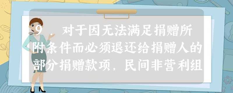 9.对于因无法满足捐赠所附条件而必须退还给捐赠人的部分捐赠款项,民间非营利组 9.对于因无法满足捐赠所附条件而必须退还给捐赠人的部分捐赠款项,民间非营利组