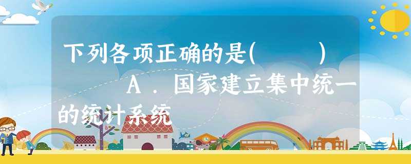 下列各项正确的是( ) A.国家建立集中统一的统计系统 下列各项正确的是( ) A.国家建立集中统一的统计系统