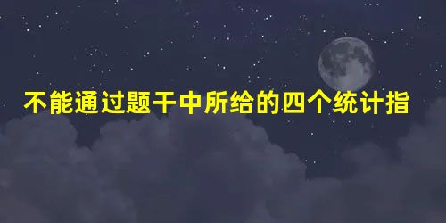 不能通过题干中所给的四个统计指标,计算得到( )。 不能通过题干中所给的四个统计指标,计算得到( )。