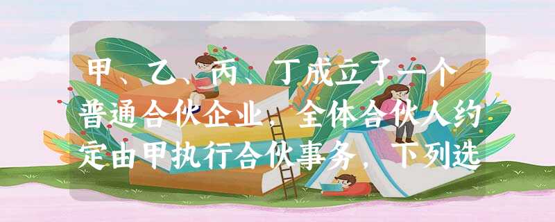 甲、乙、丙、丁成立了一个普通合伙企业,全体合伙人约定由甲执行合伙事务,下列选项中,正确的是( )。 甲、乙、丙、丁成立了一个普通合伙企业,全体合伙人约定由甲执行合伙事务,下列选项中,正确的是( )。