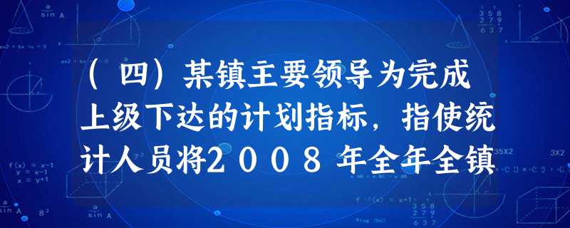 (四)某镇主要领导为完成上级下达的计划指标,指使统计人员将2008年全年全镇工业总产出5.78亿元和2 (四)某镇主要领导为完成上级下达的计划指标,指使统计人员将2008年全年全镇工业总产出5.78亿元和2