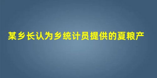 某乡长认为乡统计员提供的夏粮产量数据偏低,便自行修改该项统计数据,并强迫统计员按此报。统计员 某乡长认为乡统计员提供的夏粮产量数据偏低,便自行修改该项统计数据,并强迫统计员按此报。统计员