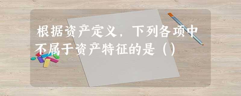 根据资产定义,下列各项中不属于资产特征的是() 根据资产定义,下列各项中不属于资产特征的是()