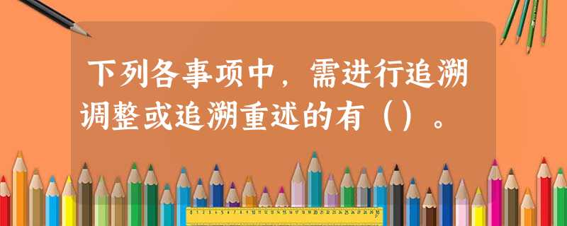 下列各事项中,需进行追溯调整或追溯重述的有()。 下列各事项中,需进行追溯调整或追溯重述的有()。