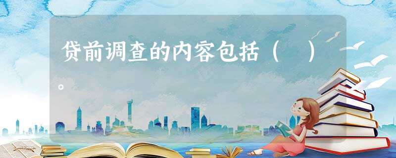 贷前调查的内容包括( )。 贷前调查的内容包括( )。