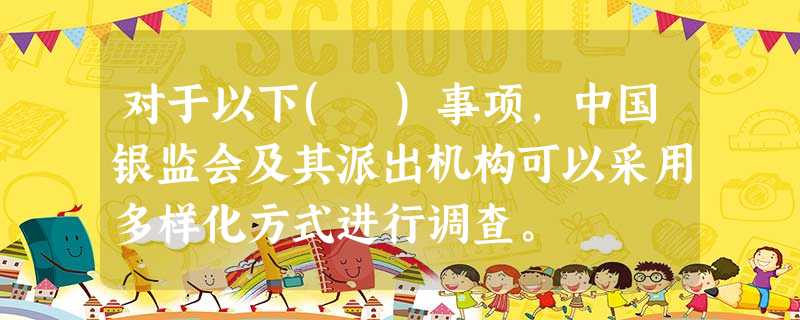 对于以下( )事项,中国银监会及其派出机构可以采用多样化方式进行调查。 对于以下( )事项,中国银监会及其派出机构可以采用多样化方式进行调查。