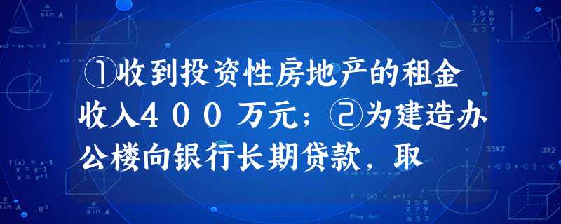 ①收到投资性房地产的租金收入400万元;②为建造办公楼向银行长期贷款,取 ①收到投资性房地产的租金收入400万元;②为建造办公楼向银行长期贷款,取