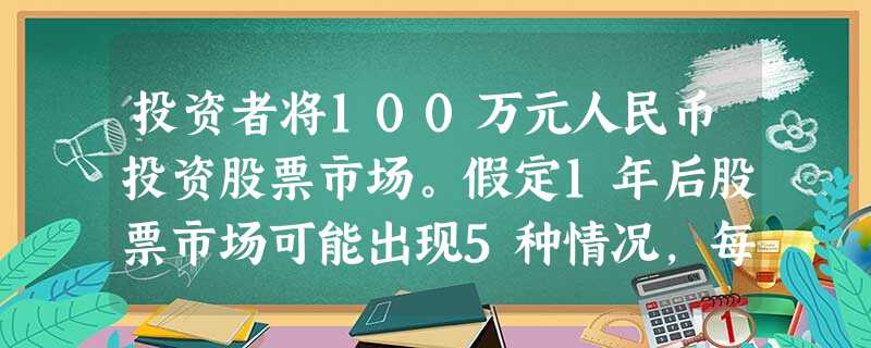 投资者将100万元人民币投资股票市场。假定1年后股票市场可能出现5种情况,每种情况所对应的 投资者将100万元人民币投资股票市场。假定1年后股票市场可能出现5种情况,每种情况所对应的