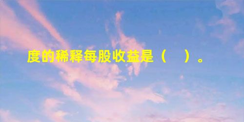 度的稀释每股收益是( )。 度的稀释每股收益是( )。