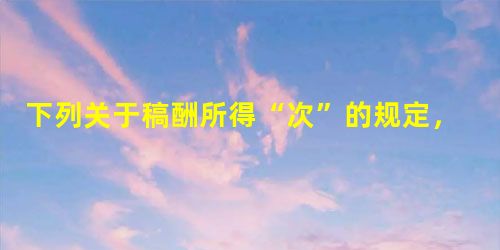 下列关于稿酬所得“次”的规定,正确的有( )。 下列关于稿酬所得“次”的规定,正确的有( )。