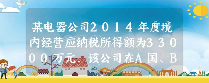 某电器公司2014年度境内经营应纳税所得额为33000万元,该公司在A国、B国两国设有分支机构。A国分 某电器公司2014年度境内经营应纳税所得额为33000万元,该公司在A国、B国两国设有分支机构。A国分