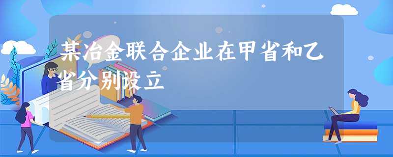 某冶金联合企业在甲省和乙省分别设立 某冶金联合企业在甲省和乙省分别设立