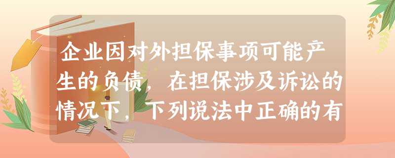 企业因对外担保事项可能产生的负债,在担保涉及诉讼的情况下,下列说法中正确的有() 企业因对外担保事项可能产生的负债,在担保涉及诉讼的情况下,下列说法中正确的有()