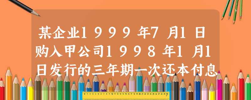 某企业1999年7月1日购入甲公司1998年1月1日发行的三年期一次还本付息的公司债券,进行短 某企业1999年7月1日购入甲公司1998年1月1日发行的三年期一次还本付息的公司债券,进行短