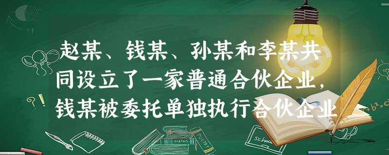 赵某、钱某、孙某和李某共同设立了一家普通合伙企业,钱某被委托单独执行合伙企业事务。钱某 赵某、钱某、孙某和李某共同设立了一家普通合伙企业,钱某被委托单独执行合伙企业事务。钱某