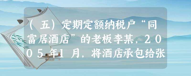 (五)定期定额纳税户“同富居酒店”的老板李某,2005年1月,将酒店承包给张某经营,张某每月向李某交承 (五)定期定额纳税户“同富居酒店”的老板李某,2005年1月,将酒店承包给张某经营,张某每月向李某交承
