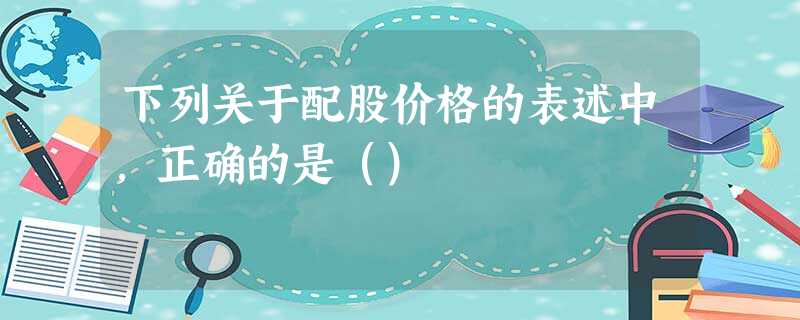 下列关于配股价格的表述中,正确的是() 下列关于配股价格的表述中,正确的是()
