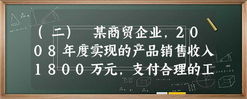 (二) 某商贸企业,2008年度实现的产品销售收入1800万元,支付合理的工资薪金总额200万元(含残疾职 (二) 某商贸企业,2008年度实现的产品销售收入1800万元,支付合理的工资薪金总额200万元(含残疾职