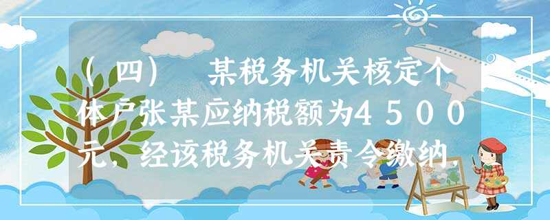 (四) 某税务机关核定个体户张某应纳税额为4500元,经该税务机关责令缴纳,张某仍拒不缴纳,税务机 (四) 某税务机关核定个体户张某应纳税额为4500元,经该税务机关责令缴纳,张某仍拒不缴纳,税务机