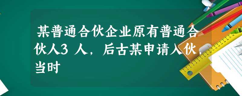 某普通合伙企业原有普通合伙人3人,后古某申请入伙,当时 某普通合伙企业原有普通合伙人3人,后古某申请入伙,当时