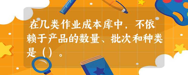 在几类作业成本库中,不依赖于产品的数量、批次和种类是()。 在几类作业成本库中,不依赖于产品的数量、批次和种类是()。