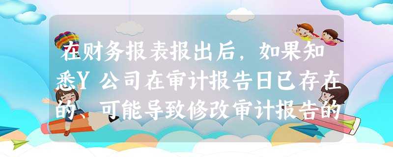 在财务报表报出后,如果知悉Y公司在审计报告日已存在的、可能导致修改审计报告的事实,G注 在财务报表报出后,如果知悉Y公司在审计报告日已存在的、可能导致修改审计报告的事实,G注