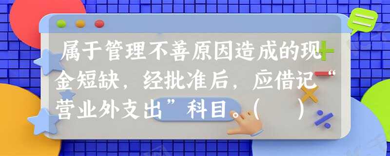 属于管理不善原因造成的现金短缺,经批准后,应借记“营业外支出”科目。( ) 属于管理不善原因造成的现金短缺,经批准后,应借记“营业外支出”科目。( )