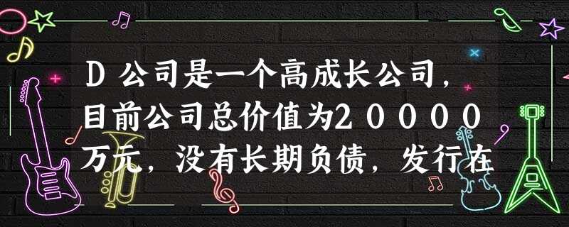 D公司是一个高成长公司,目前公司总价值为20000万元,没有长期负债,发行在外的普通股1000万股,目前 D公司是一个高成长公司,目前公司总价值为20000万元,没有长期负债,发行在外的普通股1000万股,目前