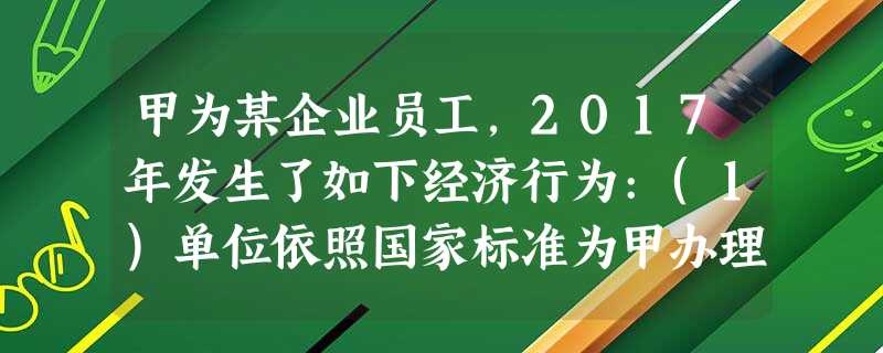 甲为某企业员工,2017年发生了如下经济行为:(1)单位依照国家标准为甲办理了企业年金并缴费800元 甲为某企业员工,2017年发生了如下经济行为:(1)单位依照国家标准为甲办理了企业年金并缴费800元