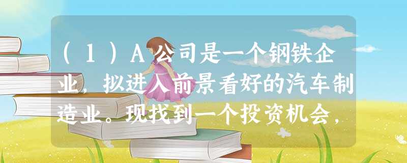 (1)A公司是一个钢铁企业,拟进入前景看好的汽车制造业。现找到一个投资机会,利用B公司的 (1)A公司是一个钢铁企业,拟进入前景看好的汽车制造业。现找到一个投资机会,利用B公司的