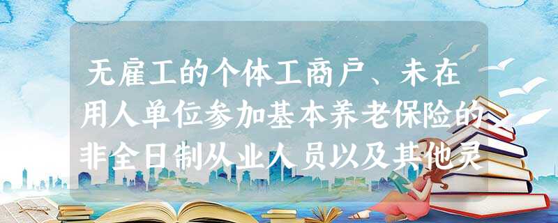 无雇工的个体工商户、未在用人单位参加基本养老保险的非全日制从业人员以及其他灵活就业人员参加基本养老保险的,应当按照国家规 无雇工的个体工商户、未在用人单位参加基本养老保险的非全日制从业人员以及其他灵活就业人员参加基本养老保险的,应当按照国家规