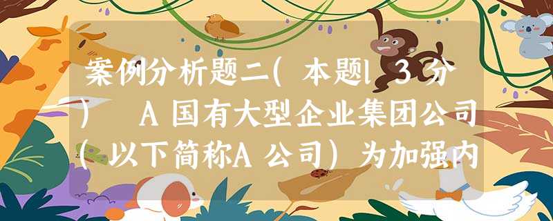 案例分析题二(本题l3分) A国有大型企业集团公司(以下简称A公司)为加强内部控制制度建设,聘请 案例分析题二(本题l3分) A国有大型企业集团公司(以下简称A公司)为加强内部控制制度建设,聘请