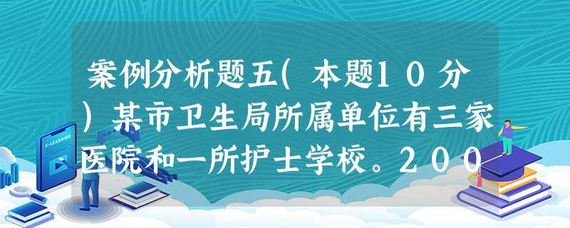 案例分析题五(本题10分)某市卫生局所属单位有三家医院和一所护士学校。2006年5月,卫生局财务处长 案例分析题五(本题10分)某市卫生局所属单位有三家医院和一所护士学校。2006年5月,卫生局财务处长