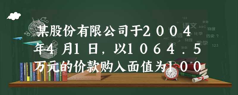 某股份有限公司于2004年4月1日,以1064.5万元的价款购入面值为1000万元的债券,进行长期 某股份有限公司于2004年4月1日,以1064.5万元的价款购入面值为1000万元的债券,进行长期