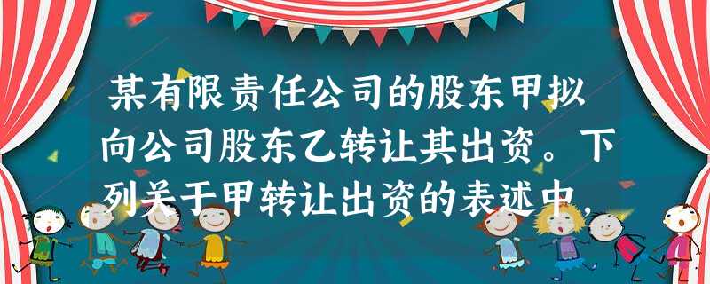 某有限责任公司的股东甲拟向公司股东乙转让其出资。下列关于甲转让出资的表述中,符合公司 某有限责任公司的股东甲拟向公司股东乙转让其出资。下列关于甲转让出资的表述中,符合公司