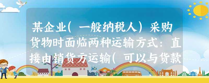 某企业(一般纳税人)采购货物时面临两种运输方式:直接由销货方运输(可以与货款开具一张 某企业(一般纳税人)采购货物时面临两种运输方式:直接由销货方运输(可以与货款开具一张