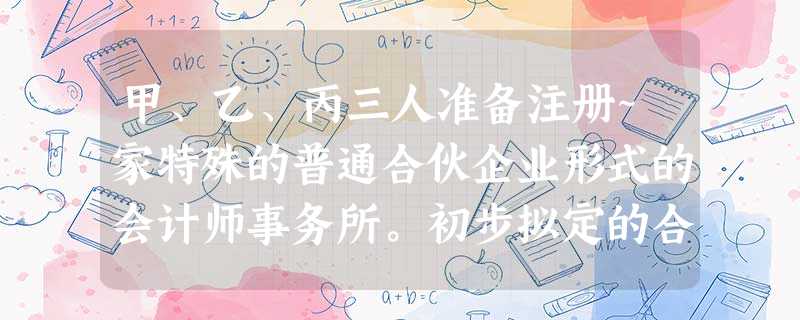 甲、乙、丙三人准备注册~家特殊的普通合伙企业形式的会计师事务所。初步拟定的合伙协议主 甲、乙、丙三人准备注册~家特殊的普通合伙企业形式的会计师事务所。初步拟定的合伙协议主