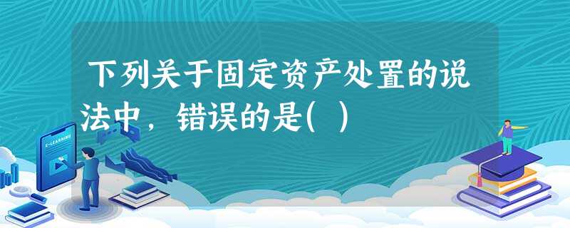 下列关于固定资产处置的说法中,错误的是() 下列关于固定资产处置的说法中,错误的是()