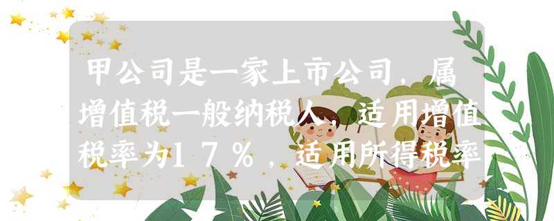 甲公司是一家上市公司,属增值税一般纳税人,适用增值税率为17%,适用所得税率为25%,采用资产负债表债务法核算所得税,盈 甲公司是一家上市公司,属增值税一般纳税人,适用增值税率为17%,适用所得税率为25%,采用资产负债表债务法核算所得税,盈