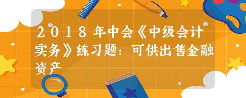 2018年中会《中级会计实务》练习题:可供出售金融资产 2018年中会《中级会计实务》练习题:可供出售金融资产