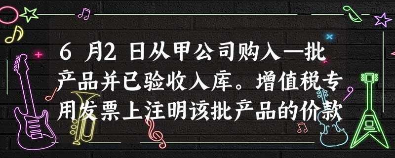 6月2日从甲公司购入—批产品并已验收入库。增值税专用发票上注明该批产品的价款为15 6月2日从甲公司购入—批产品并已验收入库。增值税专用发票上注明该批产品的价款为15
