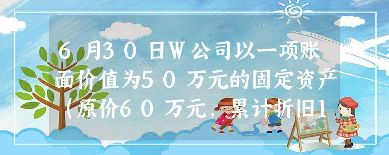 6月30日W公司以一项账面价值为50万元的固定资产(原价60万元,累计折旧10万 6月30日W公司以一项账面价值为50万元的固定资产(原价60万元,累计折旧10万
