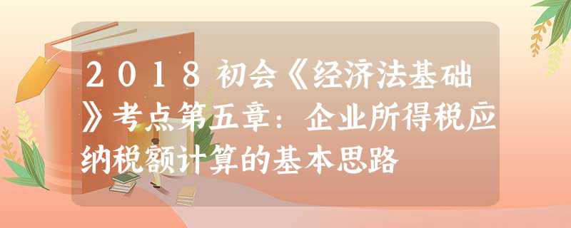 2018初会《经济法基础》考点第五章:企业所得税应纳税额计算的基本思路 2018初会《经济法基础》考点第五章:企业所得税应纳税额计算的基本思路