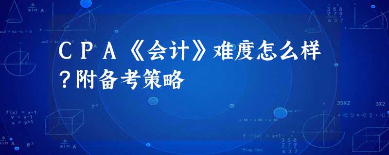 CPA《会计》难度怎么样?附备考策略 CPA《会计》难度怎么样?附备考策略