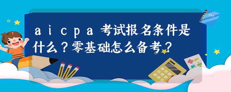 aicpa考试报名条件是什么?零基础怎么备考? aicpa考试报名条件是什么?零基础怎么备考?