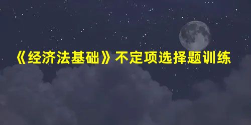 《经济法基础》不定项选择题训练,附知识点总结 《经济法基础》不定项选择题训练,附知识点总结