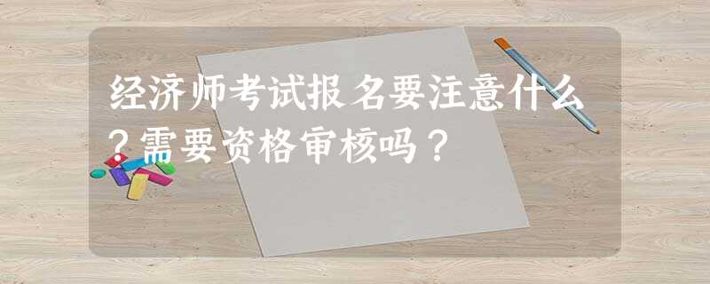 经济师考试报名要注意什么?需要资格审核吗? 经济师考试报名要注意什么?需要资格审核吗?